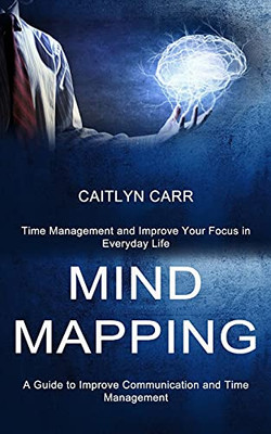 Mind Mapping: A Guide To Improve Communication And Time Management (Time Management And Improve Your Focus In Everyday Life)