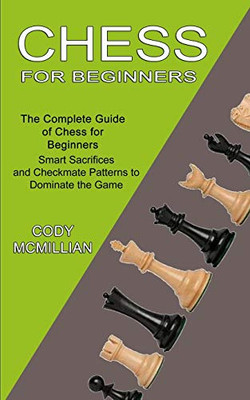 Chess For Beginners: The Complete Guide Of Chess For Beginners (Smart Sacrifices And Checkmate Patterns To Dominate The Game)