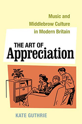 The Art Of Appreciation: Music And Middlebrow Culture In Modern Britain (Volume 30) (California Studies In 20Th-Century Music)