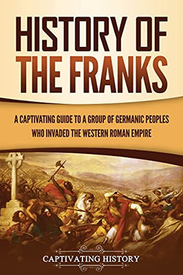 History Of The Franks: A Captivating Guide To A Group Of Germanic Peoples Who Invaded The Western Roman Empire - 9781637163474