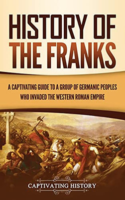 History Of The Franks: A Captivating Guide To A Group Of Germanic Peoples Who Invaded The Western Roman Empire - 9781637163542