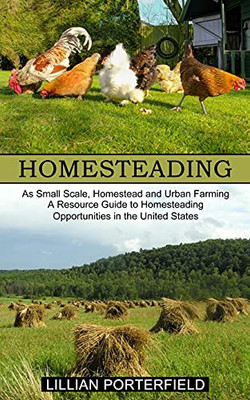 Homesteading: A Resource Guide To Homesteading Opportunities In The United States (As Small Scale, Homestead And Urban Farming)