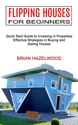 Flipping Houses For Beginners: Effective Strategies In Buying And Selling Houses (Quick Start Guide To Investing In Properties)