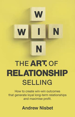 The Art Of Relationship Selling: How To Create Win-Win Outcomes That Generate Loyal, Long-Term Relationships And Maximise Profit