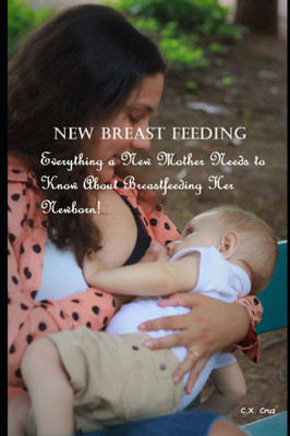 New Breast Feeding: Everything a New Mother Needs to Know About Breastfeeding Her Newborn!