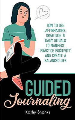 Guided Journaling: How To Use Affirmations, Gratitude And Daily Rituals To Manifest, Practice Positivity And Create A Balanced Life