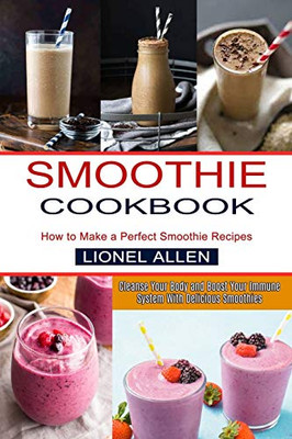 Smoothie Cookbook: Cleanse Your Body And Boost Your Immune System With Delicious Smoothies (How To Make A Perfect Smoothie Recipes)