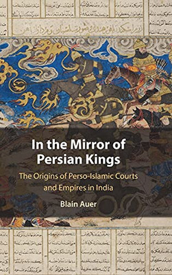 In The Mirror Of Persian Kings: The Origins Of Perso-Islamic Courts And Empires In India (Cambridge Studies In Islamic Civilization)