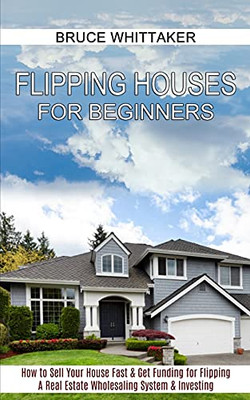 Flipping Houses For Beginners: A Real Estate Wholesaling System & Investing (How To Sell Your House Fast & Get Funding For Flipping)