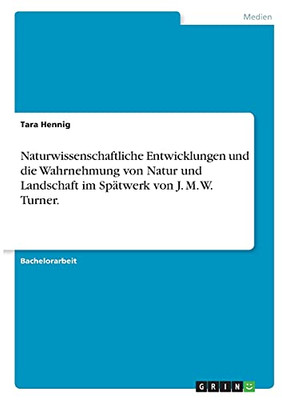 Naturwissenschaftliche Entwicklungen Und Die Wahrnehmung Von Natur Und Landschaft Im Spã¤Twerk Von J. M. W. Turner. (German Edition)