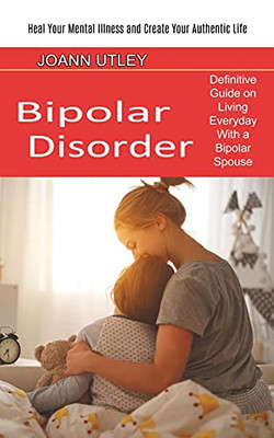 Bipolar Disorder: Heal Your Mental Illness And Create Your Authentic Life (Definitive Guide On Living Everyday With A Bipolar Spouse)