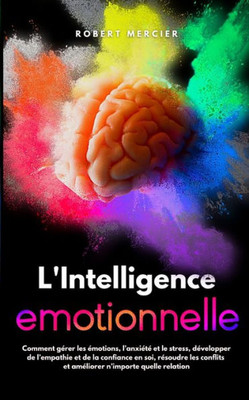 L'Intelligence Emotionnelle: Comment gÃ©rer les Ã©motions, l'anxiÃ©tÃ© et le stress, dÃ©velopper de l'empathie et de la confiance en soi, rÃ©soudre les c