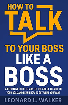 How To Talk To Your Boss Like A Boss: A Definitive Guide To Master The Art Of Talking To Your Boss And Learn How To Get What You Want