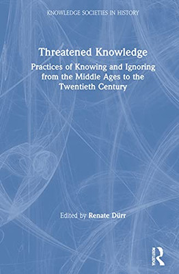 Threatened Knowledge: Practices Of Knowing And Ignoring From The Middle Ages To The Twentieth Century (Knowledge Societies In History)