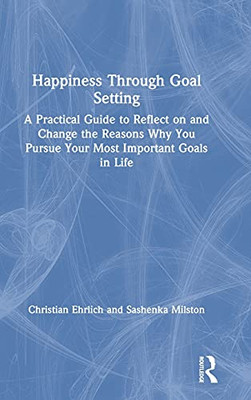 Happiness Through Goal Setting: A Practical Guide To Reflect On And Change The Reasons Why You Pursue Your Most Important Goals In Life