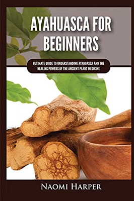 Ayahuasca For Beginners: Ultimate Guide To Understanding Ayahuasca And The Healing Powers Of The Ancient Plant Medicine - 9781955617468