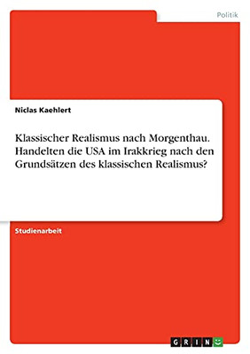 Klassischer Realismus Nach Morgenthau. Handelten Die Usa Im Irakkrieg Nach Den Grundsã¤Tzen Des Klassischen Realismus? (German Edition)