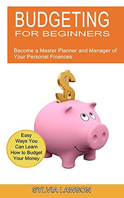 Budgeting For Beginners: Become A Master Planner And Manager Of Your Personal Finances (Easy Ways You Can Learn How To Budget Your Money)