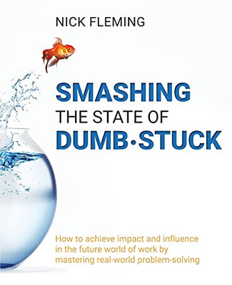 Smashing The State Of Dumb-Stuck: How To Achieve Impact And Influence In The Future World Of Work By Mastering Real-World Problem-Solving