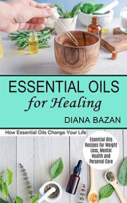 Essential Oils For Healing: How Essential Oils Change Your Life (Essential Oils Recipes For Weight Loss, Mental Health And Personal Care)