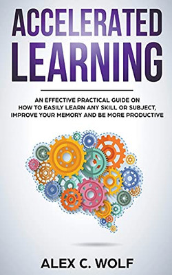 Accelerated Learning: An Effective Practical Guide On How To Easily Learn Any Skill Or Subject, Improve Your Memory, And Be More Productive