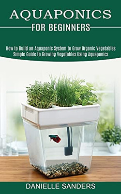 Aquaponics For Beginners: How To Build An Aquaponic System To Grow Organic Vegetables (Simple Guide To Growing Vegetables Using Aquaponics)