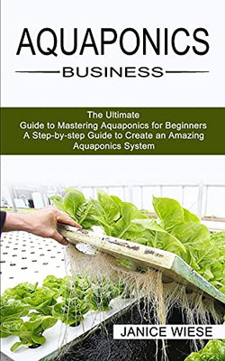 Aquaponics Business: A Step-By-Step Guide To Create An Amazing Aquaponics System (The Ultimate Guide To Mastering Aquaponics For Beginners)