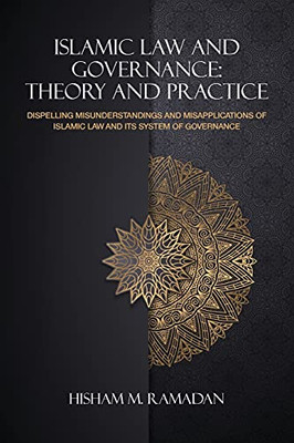 Islamic Law And Governance: Theory And Practice: Dispelling Misunderstandings And Misapplications Of Islamic Law And Its System Of Governance