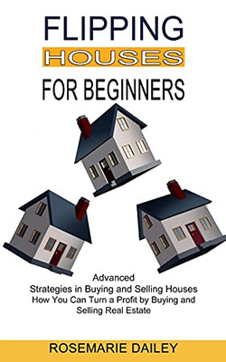 Flipping Houses For Beginners: How You Can Turn A Profit By Buying And Selling Real Estate (Advanced Strategies In Buying And Selling Houses)