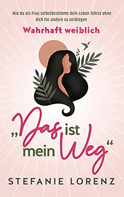 Wahrhaft Weiblich: "Das Ist Mein Weg... - Wie Du Als Frau Selbstbestimmt Dein Leben Fã¼Hrst, Ohne Dich Fã¼R Andere Zu Verbiegen (German Edition)