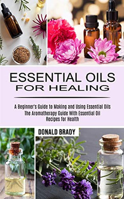 Essential Oils For Healing: The Aromatherapy Guide With Essential Oil Recipes For Health (A Beginner'S Guide To Making And Using Essential Oils)