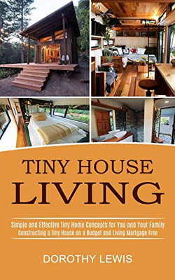 Tiny House Living: Simple And Effective Tiny Home Concepts For You And Your Family (Constructing A Tiny House On A Budget And Living Mortgage Free)