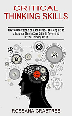 Critical Thinking Skills: How To Understand And Use Critical Thinking Skills (A Practical Step By Step Guide To Developing Critical Thinking Skills)