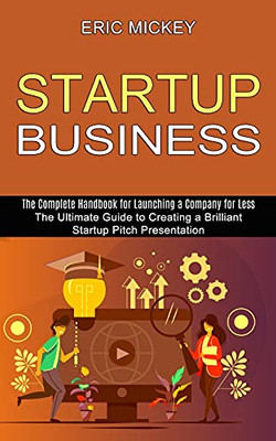 Startup Business: The Ultimate Guide To Creating A Brilliant Lean Startup Pitch Presentation (The Complete Handbook For Launching A Company For Less)