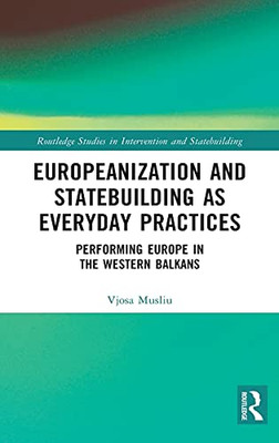 Europeanization And Statebuilding As Everyday Practices: Performing Europe In The Western Balkans (Routledge Studies In Intervention And Statebuilding)