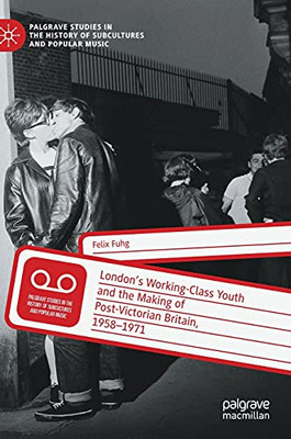 LondonâS Working-Class Youth And The Making Of Post-Victorian Britain, 1958Â1971 (Palgrave Studies In The History Of Subcultures And Popular Music)