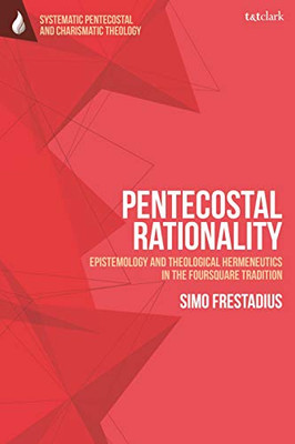 Pentecostal Rationality: Epistemology And Theological Hermeneutics In The Foursquare Tradition (T&T Clark Systematic Pentecostal And Charismatic Theology)