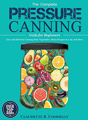 The Complete Pressure Canning Guide For Beginners: Over 250 Easy And Delicious Canning Fruit, Vegetables, Meats Recipes In A Jar, And More - 9781637335796