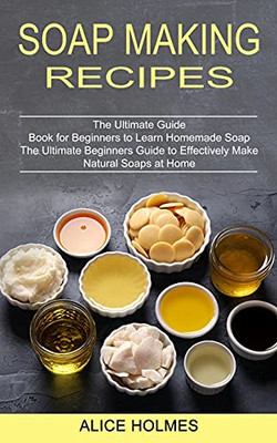 Soap Making Recipes: The Ultimate Beginners Guide To Effectively Make Natural Soaps At Home (The Ultimate Guide Book For Beginners To Learn Homemade Soap)