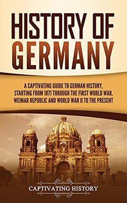 History Of Germany: A Captivating Guide To German History, Starting From 1871 Through The First World War, Weimar Republic, And World War Ii To The Present