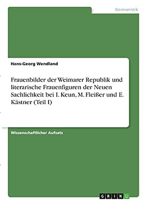 Frauenbilder Der Weimarer Republik Und Literarische Frauenfiguren Der Neuen Sachlichkeit Bei I. Keun, M. Fleiãÿer Und E. Kã¤Stner (Teil I) (German Edition)