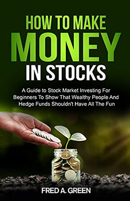 How To Make Money In Stocks: A Guide To Stock Market Investing For Beginners To Show That Wealthy People And Hedge Funds Shouldn'T Have All The Fun: A Guide