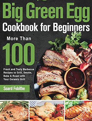 Big Green Egg Cookbook For Beginners: More Than 100 R Fresh And Tasty Barbecue Recipes To Grill, Smoke, Bake & Roast With Your Ceramic Grill - 9781639351282