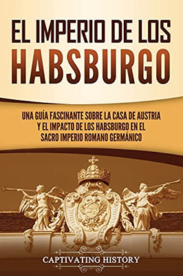 El Imperio De Los Habsburgo: Una Guã­A Fascinante Sobre La Casa De Austria Y El Impacto De Los Habsburgo En El Sacro Imperio Romano Germã¡Nico (Spanish Edition)