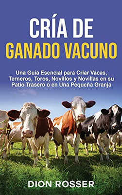 Crã­A De Ganado Vacuno: Una Guã­A Esencial Para Criar Vacas, Terneros, Toros, Novillos Y Novillas En Su Patio Trasero O En Una Pequeã±A Granja (Spanish Edition)