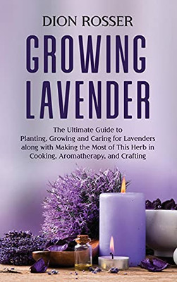Growing Lavender: The Ultimate Guide To Planting, Growing And Caring For Lavenders Along With Making The Most Of This Herb In Cooking, Aromatherapy, And Crafting