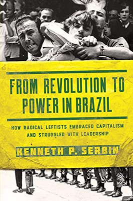 From Revolution To Power In Brazil: How Radical Leftists Embraced Capitalism And Struggled With Leadership (Kellogg Institute Series On Democracy And Development)