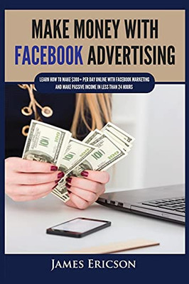 Make Money With Facebook Advertising: Learn How To Make $300+ Per Day Online With Facebook Marketing And Make Passive Income In Less Than 24 Hours - 9781955617345