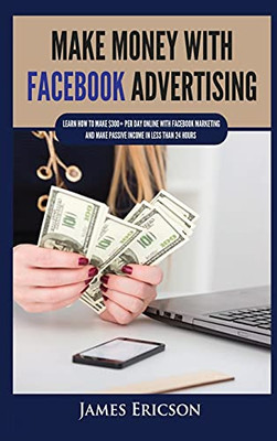 Make Money With Facebook Advertising: Learn How To Make $300+ Per Day Online With Facebook Marketing And Make Passive Income In Less Than 24 Hours - 9781955617352