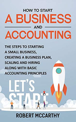 How To Start A Business And Accounting: The Steps To Starting A Small Business, Creating A Business Plan, Scaling And Hiring Along With Basic Accounting Principles